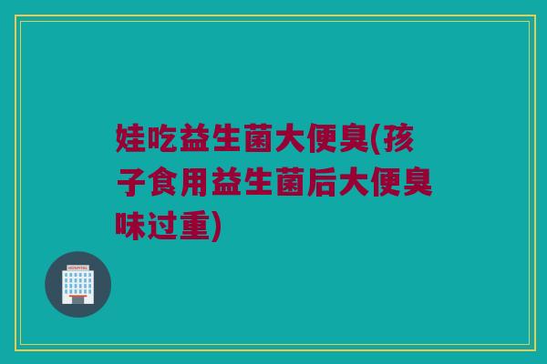 娃吃益生菌大便臭(孩子食用益生菌后大便臭味过重)