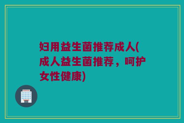 妇用益生菌推荐成人(成人益生菌推荐,呵护女性健康) 妇用益生菌推荐成人(成人益生菌推荐,呵护女性健康)