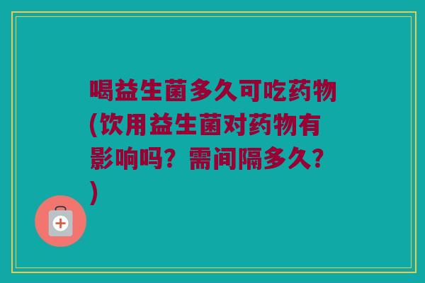 喝益生菌多久可吃药物(饮用益生菌对药物有影响吗？需间隔多久？)