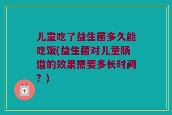 儿童吃了益生菌多久能吃饭(益生菌对儿童肠道的效果需要多长时间？)