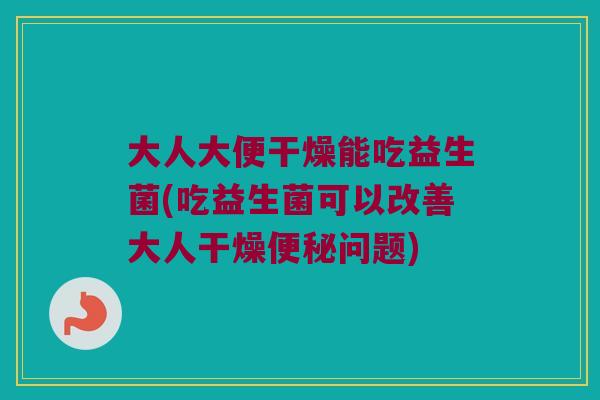 大人大便干燥能吃益生菌(吃益生菌可以改善大人干燥便秘问题)