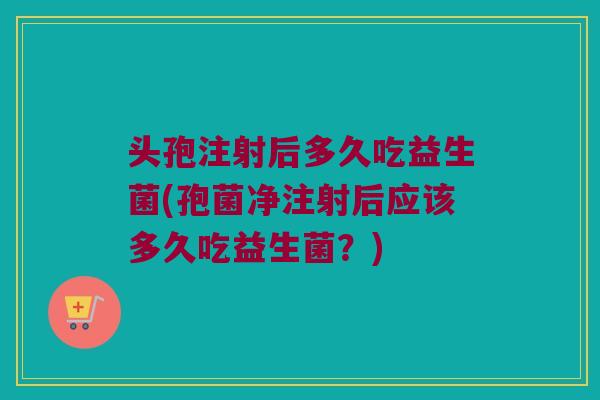 头孢注射后多久吃益生菌(孢菌净注射后应该多久吃益生菌？)
