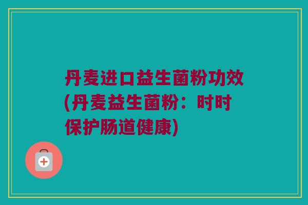 丹麦进口益生菌粉功效(丹麦益生菌粉：时时保护肠道健康)