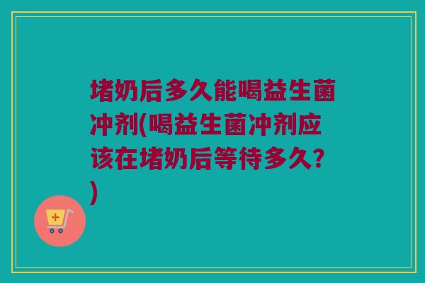 堵奶后多久能喝益生菌冲剂(喝益生菌冲剂应该在堵奶后等待多久?) 堵奶后多久能喝益生菌冲剂(喝益生菌冲剂应该在堵奶后等待多久?)