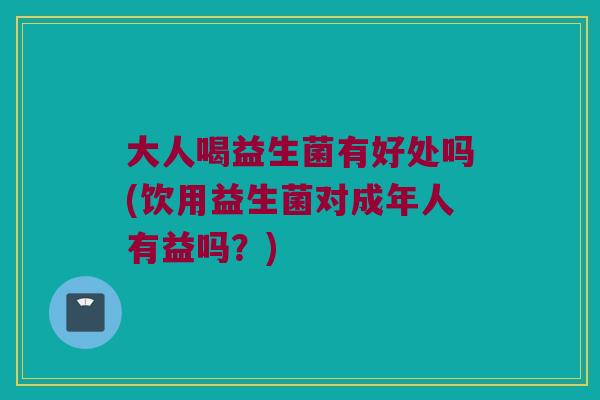 大人喝益生菌有好处吗(饮用益生菌对成年人有益吗？)