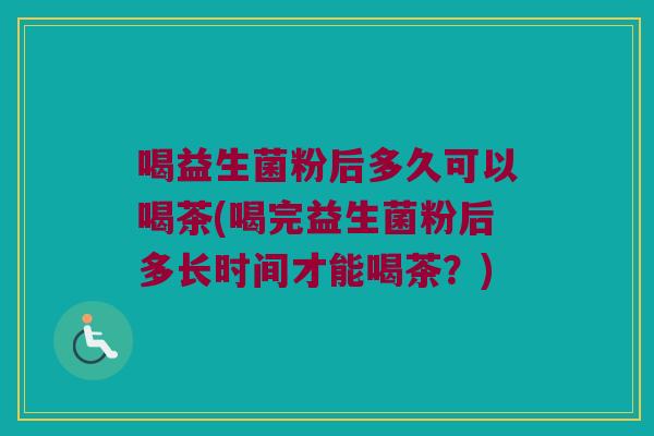 喝益生菌粉后多久可以喝茶(喝完益生菌粉后多长时间才能喝茶？)