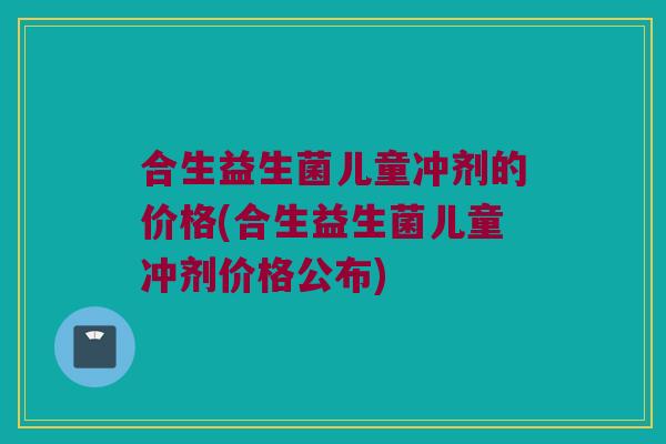 合生益生菌儿童冲剂的价格(合生益生菌儿童冲剂价格公布)