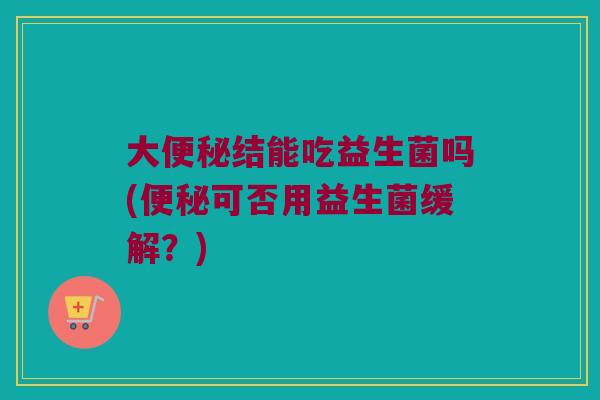 大便秘结能吃益生菌吗(便秘可否用益生菌缓解？)