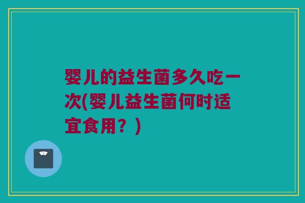 婴儿的益生菌多久吃一次(婴儿益生菌何时适宜食用？)