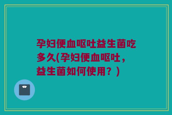 孕妇便血呕吐益生菌吃多久(孕妇便血呕吐，益生菌如何使用？)