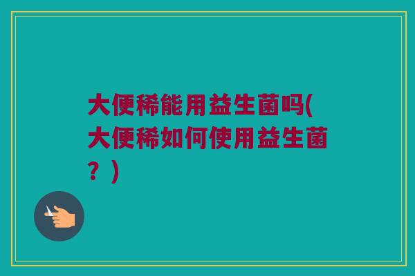 大便稀能用益生菌吗(大便稀如何使用益生菌？)