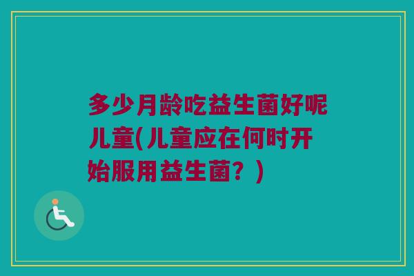 多少月龄吃益生菌好呢儿童(儿童应在何时开始服用益生菌？)