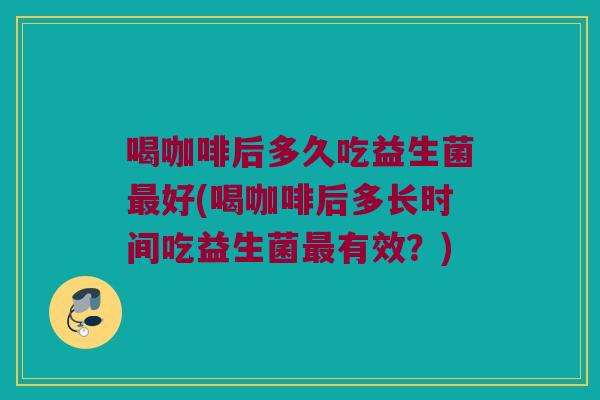 喝咖啡后多久吃益生菌最好(喝咖啡后多长时间吃益生菌最有效？)