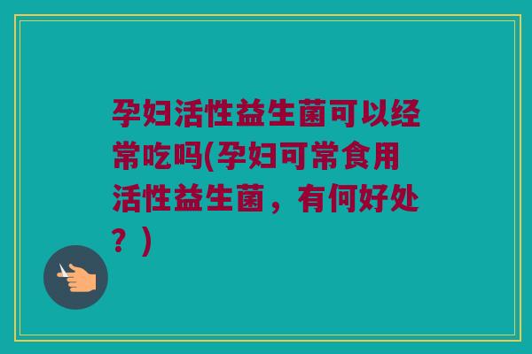 孕妇活性益生菌可以经常吃吗(孕妇可常食用活性益生菌，有何好处？)