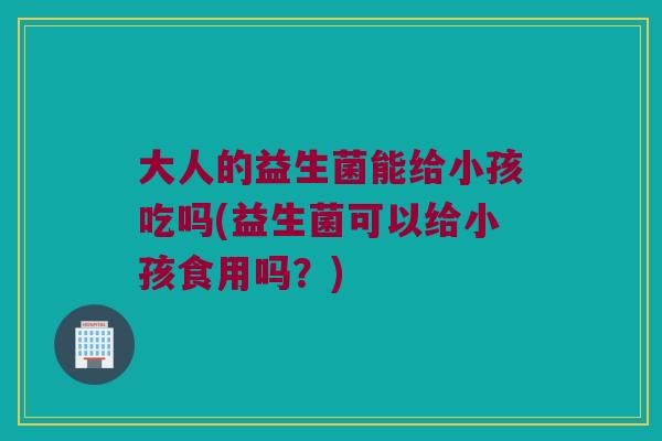 大人的益生菌能给小孩吃吗(益生菌可以给小孩食用吗？)