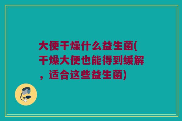 大便干燥什么益生菌(干燥大便也能得到缓解，适合这些益生菌)