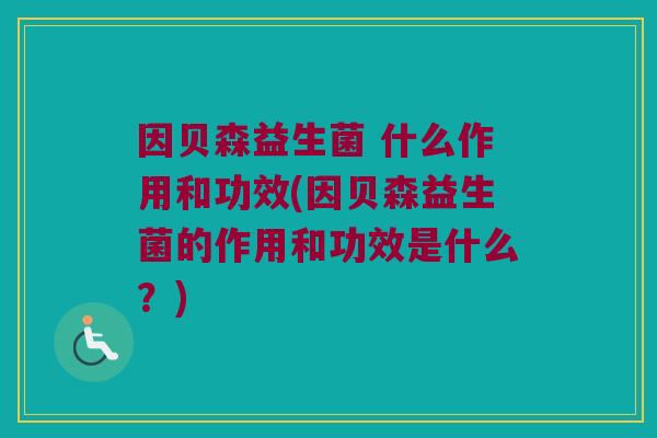 因贝森益生菌 什么作用和功效(因贝森益生菌的作用和功效是什么？)