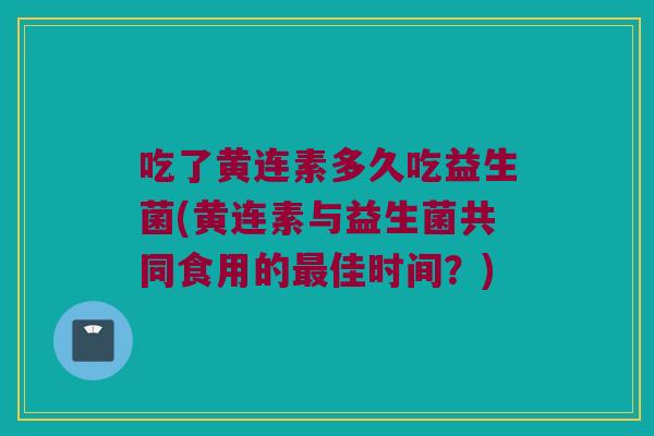 吃了黄连素多久吃益生菌(黄连素与益生菌共同食用的最佳时间？)