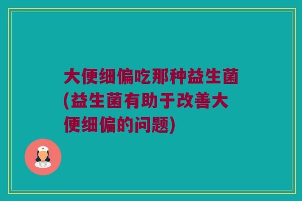 大便细偏吃那种益生菌(益生菌有助于改善大便细偏的问题)