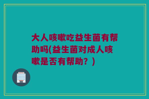 大人咳嗽吃益生菌有帮助吗(益生菌对成人咳嗽是否有帮助？)