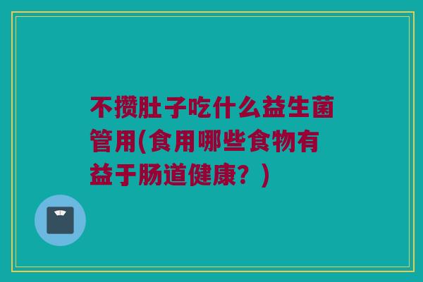 不攒肚子吃什么益生菌管用(食用哪些食物有益于肠道健康？)