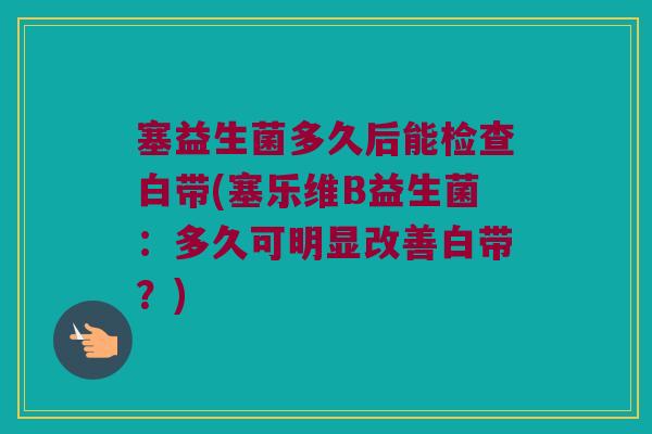 塞益生菌多久后能检查白带(塞乐维B益生菌：多久可明显改善白带？)