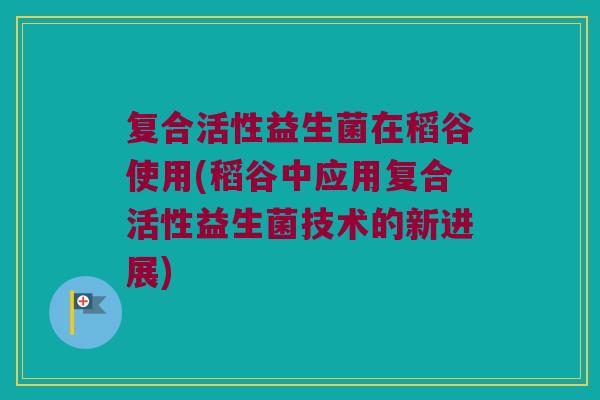 复合活性益生菌在稻谷使用(稻谷中应用复合活性益生菌技术的新进展)