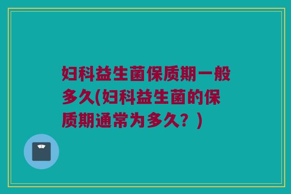 妇科益生菌保质期一般多久(妇科益生菌的保质期通常为多久？)