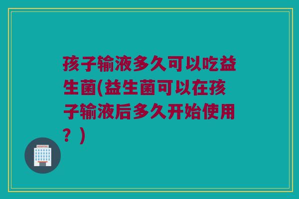 孩子输液多久可以吃益生菌(益生菌可以在孩子输液后多久开始使用？)