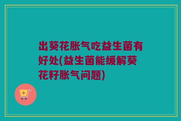 出葵花胀气吃益生菌有好处(益生菌能缓解葵花籽胀气问题)