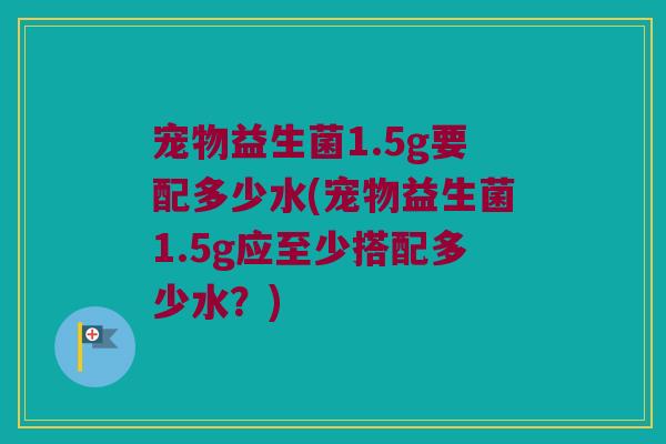 宠物益生菌1.5g要配多少水(宠物益生菌1.5g应至少搭配多少水？)