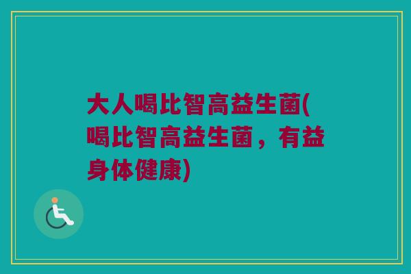 大人喝比智高益生菌(喝比智高益生菌，有益身体健康)