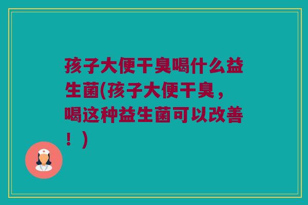 孩子大便干臭喝什么益生菌(孩子大便干臭，喝这种益生菌可以改善！)