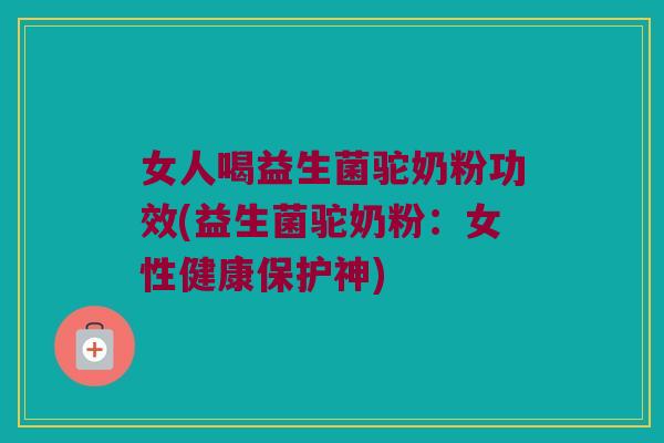 女人喝益生菌驼奶粉功效(益生菌驼奶粉：女性健康保护神)