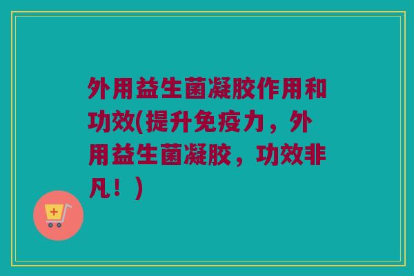 外用益生菌凝胶作用和功效(提升免疫力，外用益生菌凝胶，功效非凡！)