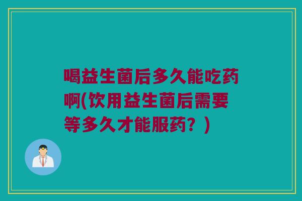 喝益生菌后多久能吃药啊(饮用益生菌后需要等多久才能服药？)