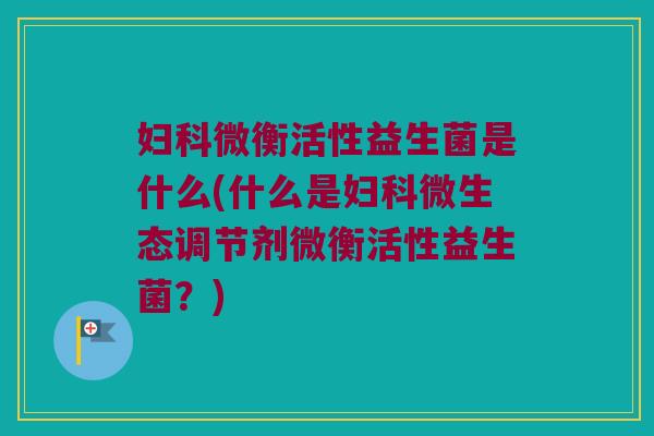 妇科微衡活性益生菌是什么(什么是妇科微生态调节剂微衡活性益生菌？)