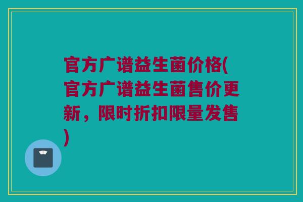 官方广谱益生菌价格(官方广谱益生菌售价更新，限时折扣限量发售)