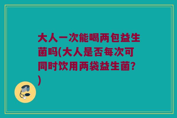 大人一次能喝两包益生菌吗(大人是否每次可同时饮用两袋益生菌？)
