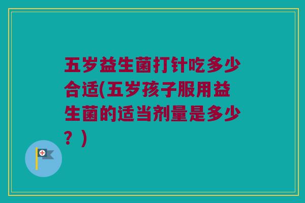 五岁益生菌打针吃多少合适(五岁孩子服用益生菌的适当剂量是多少？)