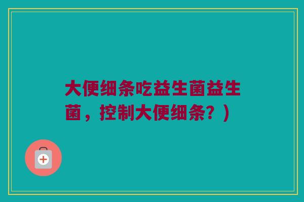 大便细条吃益生菌益生菌，控制大便细条？)