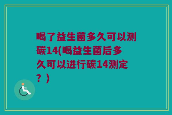 喝了益生菌多久可以测碳14(喝益生菌后多久可以进行碳14测定？)