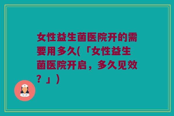 女性益生菌医院开的需要用多久(「女性益生菌医院开启，多久见效？」)