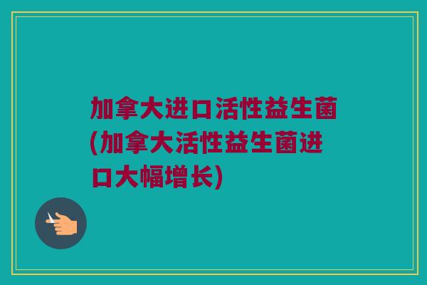 加拿大进口活性益生菌(加拿大活性益生菌进口大幅增长)