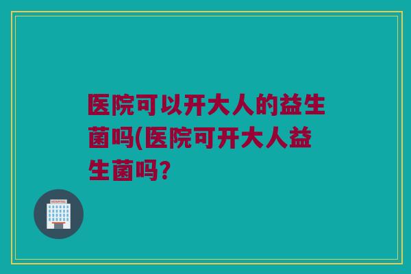 医院可以开大人的益生菌吗(医院可开大人益生菌吗？