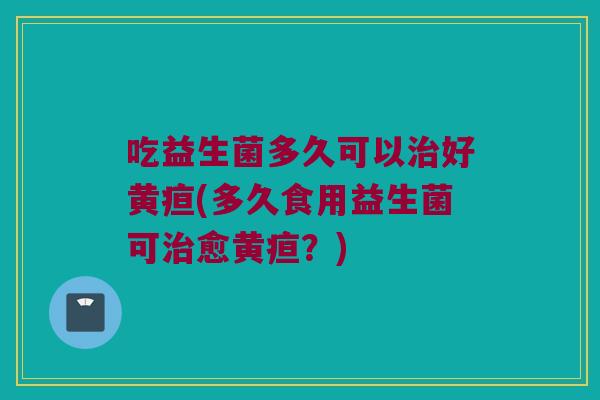 吃益生菌多久可以治好黄疸(多久食用益生菌可治愈黄疸？)