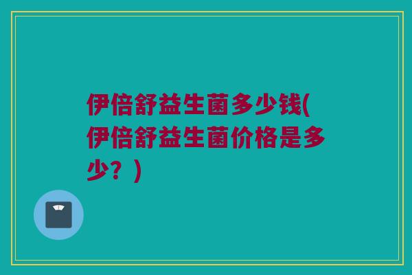 伊倍舒益生菌多少钱(伊倍舒益生菌价格是多少？)