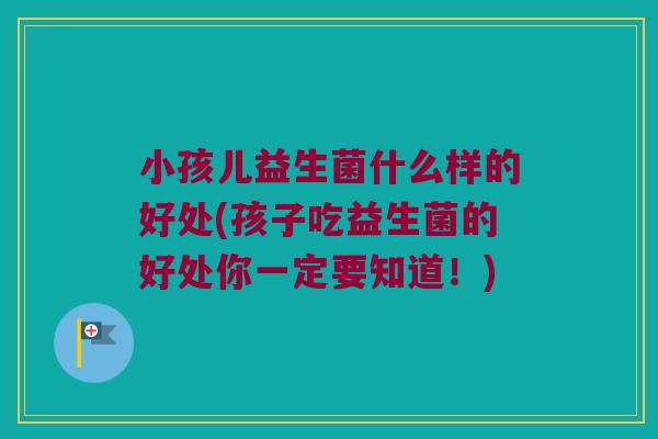 小孩儿益生菌什么样的好处(孩子吃益生菌的好处你一定要知道！)