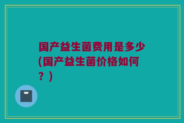 国产益生菌费用是多少(国产益生菌价格如何？)