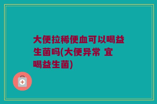 大便拉稀便血可以喝益生菌吗(大便异常 宜喝益生菌)
